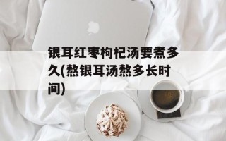 银耳红枣枸杞汤要煮多久(熬银耳汤熬多长时间)