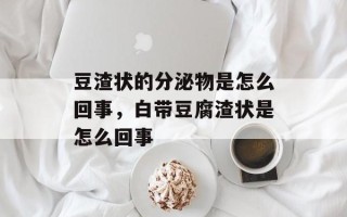 豆渣状的分泌物是怎么回事，白带豆腐渣状是怎么回事