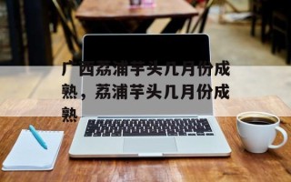 广西荔浦芋头几月份成熟，荔浦芋头几月份成熟