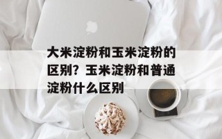 大米淀粉和玉米淀粉的区别？玉米淀粉和普通淀粉什么区别