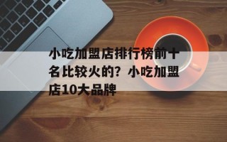 小吃加盟店排行榜前十名比较火的？小吃加盟店10大品牌