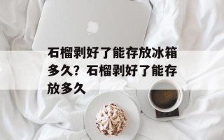 石榴剥好了能存放冰箱多久？石榴剥好了能存放多久