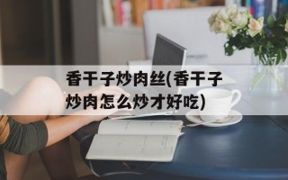 香干子炒肉丝(香干子炒肉怎么炒才好吃)