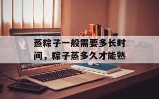 蒸粽子一般需要多长时间，粽子蒸多久才能熟