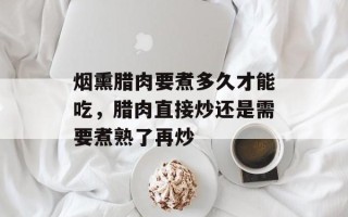 烟熏腊肉要煮多久才能吃，腊肉直接炒还是需要煮熟了再炒