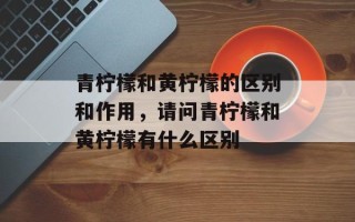 青柠檬和黄柠檬的区别和作用，请问青柠檬和黄柠檬有什么区别