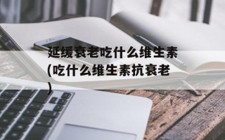 延缓衰老吃什么维生素(吃什么维生素抗衰老)
