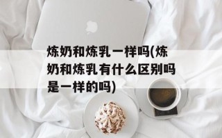 炼奶和炼乳一样吗(炼奶和炼乳有什么区别吗是一样的吗)