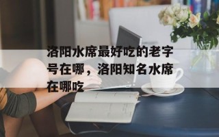 洛阳水席最好吃的老字号在哪，洛阳知名水席在哪吃