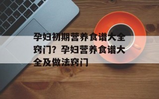 孕妇初期营养食谱大全窍门？孕妇营养食谱大全及做法窍门