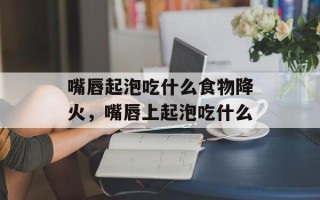 嘴唇起泡吃什么食物降火，嘴唇上起泡吃什么
