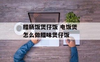 腊肠饭煲仔饭 电饭煲怎么做腊味煲仔饭