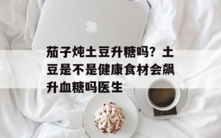 茄子炖土豆升糖吗？土豆是不是健康食材会飙升血糖吗医生
