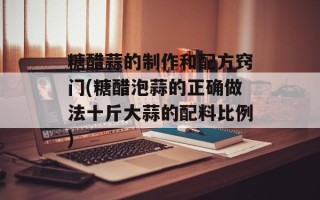 糖醋蒜的制作和配方窍门(糖醋泡蒜的正确做法十斤大蒜的配料比例)