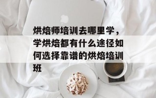 烘焙师培训去哪里学，学烘焙都有什么途径如何选择靠谱的烘焙培训班