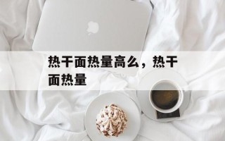 热干面热量高么，热干面热量