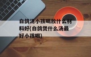 白鸽汤小孩喝放什么材料好(白鸽煲什么汤最好小孩喝)