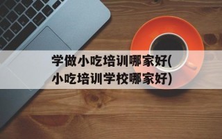 学做小吃培训哪家好(小吃培训学校哪家好)