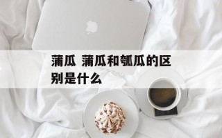 蒲瓜 蒲瓜和瓠瓜的区别是什么