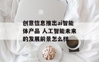 创意信息推出ai智能体产品 人工智能未来的发展前景怎么样