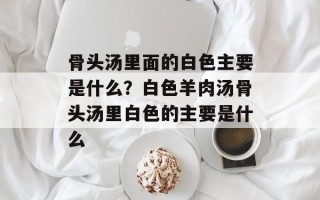 骨头汤里面的白色主要是什么？白色羊肉汤骨头汤里白色的主要是什么