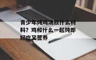 青少年炖鸡汤放什么材料？鸡和什么一起炖即好吃又营养