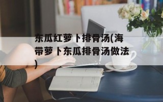 东瓜红萝卜排骨汤(海带萝卜东瓜排骨汤做法)