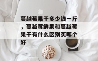 蔓越莓果干多少钱一斤，蔓越莓鲜果和蔓越莓果干有什么区别买哪个好