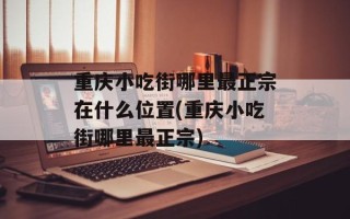 重庆小吃街哪里最正宗在什么位置(重庆小吃街哪里最正宗)