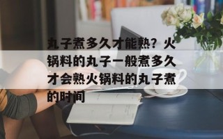 丸子煮多久才能熟？火锅料的丸子一般煮多久才会熟火锅料的丸子煮的时间