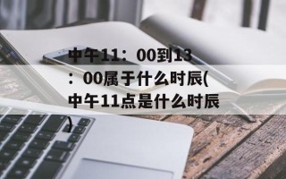 中午11：00到13：00属于什么时辰(中午11点是什么时辰)