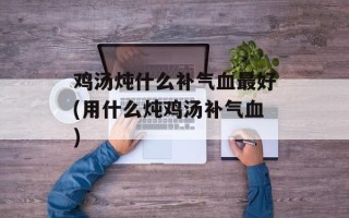 鸡汤炖什么补气血最好(用什么炖鸡汤补气血)