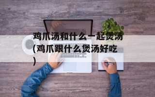 鸡爪汤和什么一起煲汤(鸡爪跟什么煲汤好吃)