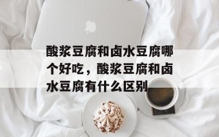 酸浆豆腐和卤水豆腐哪个好吃，酸浆豆腐和卤水豆腐有什么区别