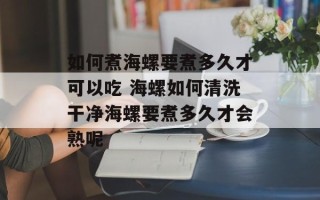 如何煮海螺要煮多久才可以吃 海螺如何清洗干净海螺要煮多久才会熟呢