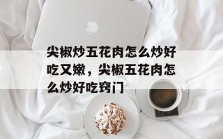 尖椒炒五花肉怎么炒好吃又嫩，尖椒五花肉怎么炒好吃窍门