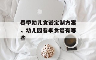 春季幼儿食谱定制方案，幼儿园春季食谱有哪些