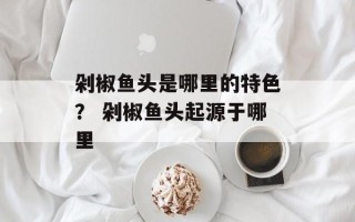 剁椒鱼头是哪里的特色？ 剁椒鱼头起源于哪里