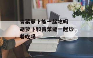 青菜萝卜能一起吃吗 胡萝卜和青菜能一起炒着吃吗