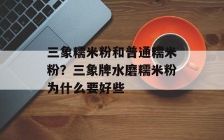 三象糯米粉和普通糯米粉？三象牌水磨糯米粉为什么要好些