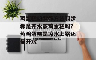 鸡蛋糕的制作方法和步骤是开水蒸鸡蛋糕吗？蒸鸡蛋糕是凉水上锅还是开水
