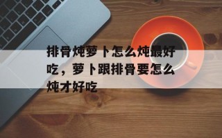 排骨炖萝卜怎么炖最好吃，萝卜跟排骨要怎么炖才好吃