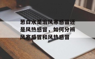 葱白水是治风寒感冒还是风热感冒，如何分辨风寒感冒和风热感冒