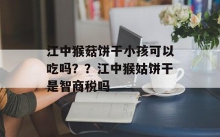 江中猴菇饼干小孩可以吃吗？？江中猴姑饼干是智商税吗