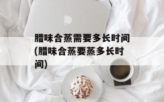腊味合蒸需要多长时间(腊味合蒸要蒸多长时间)