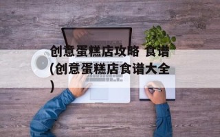 创意蛋糕店攻略 食谱(创意蛋糕店食谱大全)