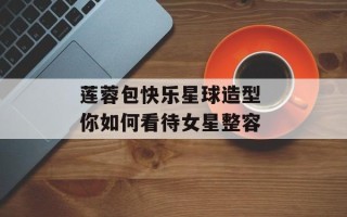 莲蓉包快乐星球造型 你如何看待女星整容