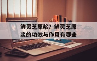 鲜灵芝原浆？鲜灵芝原浆的功效与作用有哪些