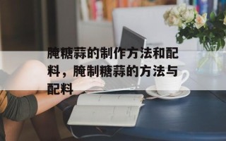 腌糖蒜的制作方法和配料，腌制糖蒜的方法与配料