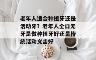 老年人适合种植牙还是活动牙？老年人全口无牙是做种植牙好还是传统活动义齿好
